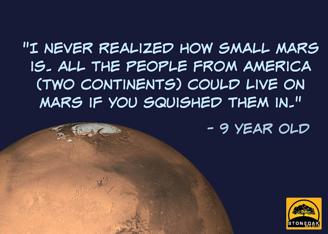 "I never realized how small Mars is. All the people from America (two continents) could live on Mars if you squished them in." - 9 year old